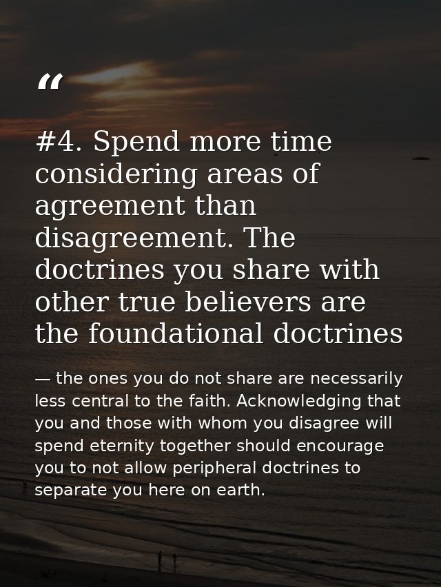 #4. Spend more time considering areas of agreement than disagreement. The doctrines you share with other true believers  — the ones you do not share are necessarily less central to the faith. Acknowledging that you and those with whom you disagree will spend eternity together should encourage you to not allow peripheral doctrines to separate you here on earth.