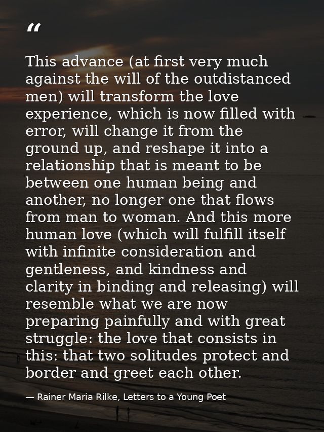 This advance (at first very much against the will of the outdistanced men) will transform the love experience, which is  — Rainer Maria Rilke, Letters to a Young Poet