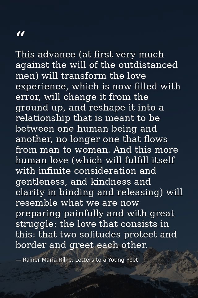 This advance (at first very much against the will of the outdistanced men) will transform the love experience, which is  — Rainer Maria Rilke, Letters to a Young Poet