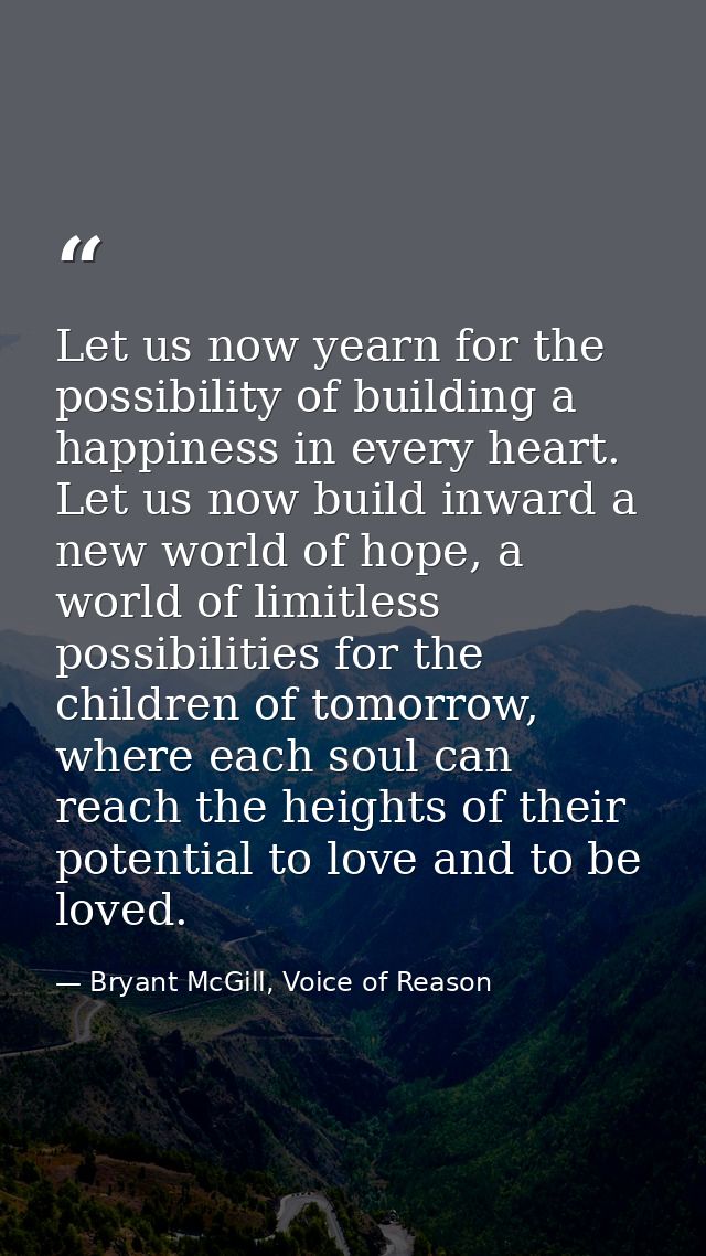 Let us now yearn for the possibility of building a happiness in every heart. Let us now build inward a new world of hope — Bryant McGill, Voice of Reason