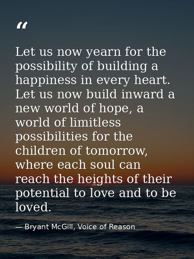 Let us now yearn for the possibility of building a happiness in every heart. Let us now build inward a new world of hope — Bryant McGill, Voice of Reason