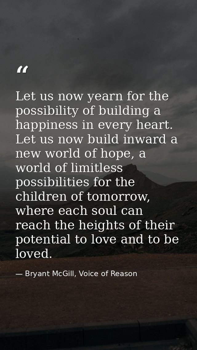 Let us now yearn for the possibility of building a happiness in every heart. Let us now build inward a new world of hope — Bryant McGill, Voice of Reason