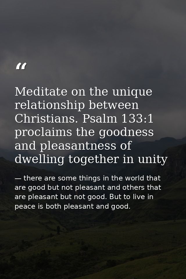 Meditate on the unique relationship between Christians. Psalm 133:1 proclaims the goodness and pleasantness of dwelling  — there are some things in the world that are good but not pleasant and others that are pleasant but not good. But to live in peace is both pleasant and good.