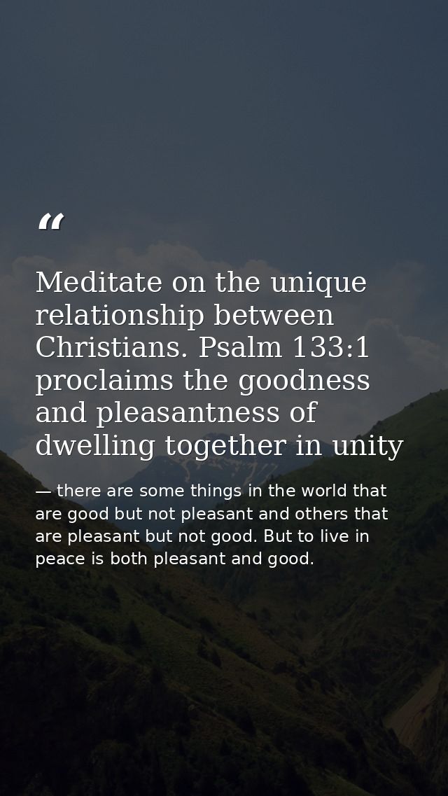 Meditate on the unique relationship between Christians. Psalm 133:1 proclaims the goodness and pleasantness of dwelling  — there are some things in the world that are good but not pleasant and others that are pleasant but not good. But to live in peace is both pleasant and good.