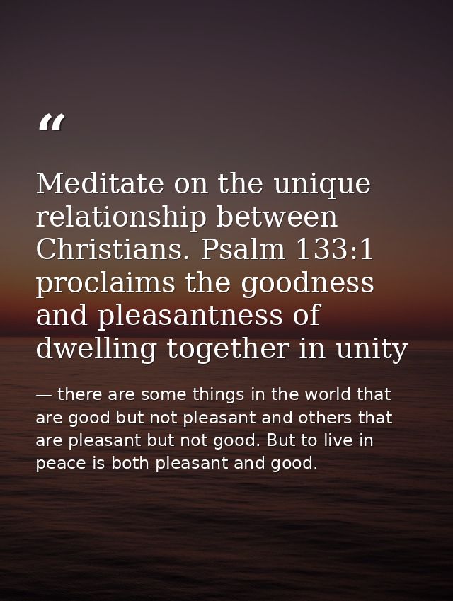 Meditate on the unique relationship between Christians. Psalm 133:1 proclaims the goodness and pleasantness of dwelling  — there are some things in the world that are good but not pleasant and others that are pleasant but not good. But to live in peace is both pleasant and good.