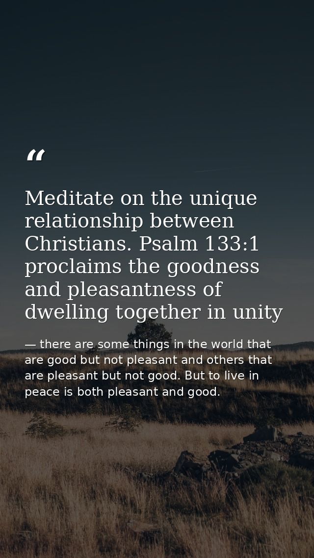 Meditate on the unique relationship between Christians. Psalm 133:1 proclaims the goodness and pleasantness of dwelling  — there are some things in the world that are good but not pleasant and others that are pleasant but not good. But to live in peace is both pleasant and good.