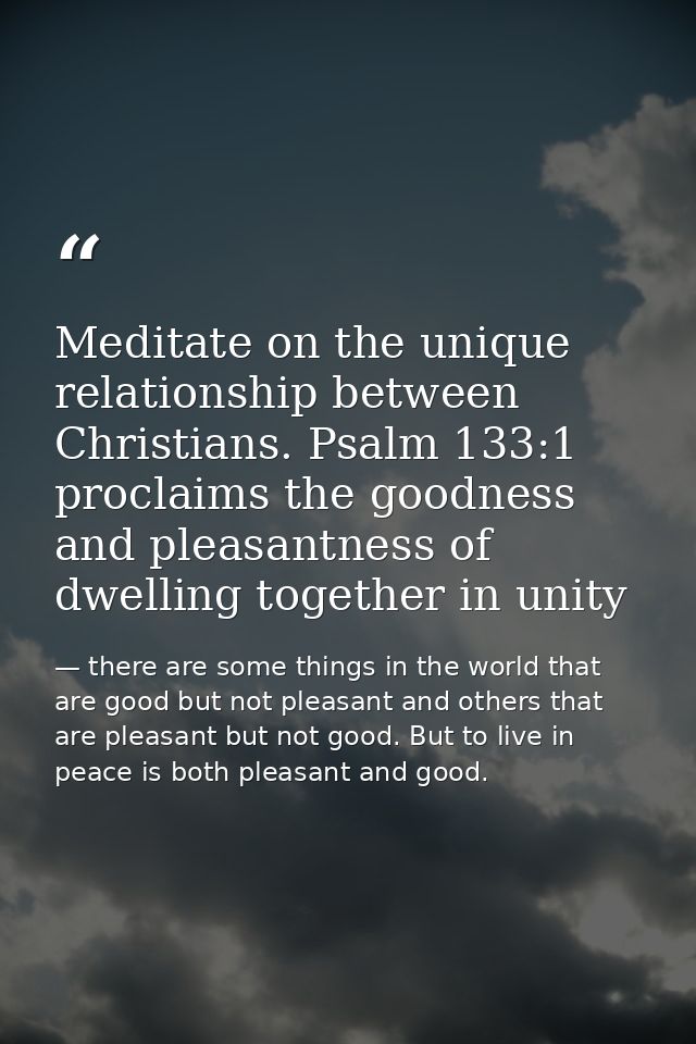 Meditate on the unique relationship between Christians. Psalm 133:1 proclaims the goodness and pleasantness of dwelling  — there are some things in the world that are good but not pleasant and others that are pleasant but not good. But to live in peace is both pleasant and good.