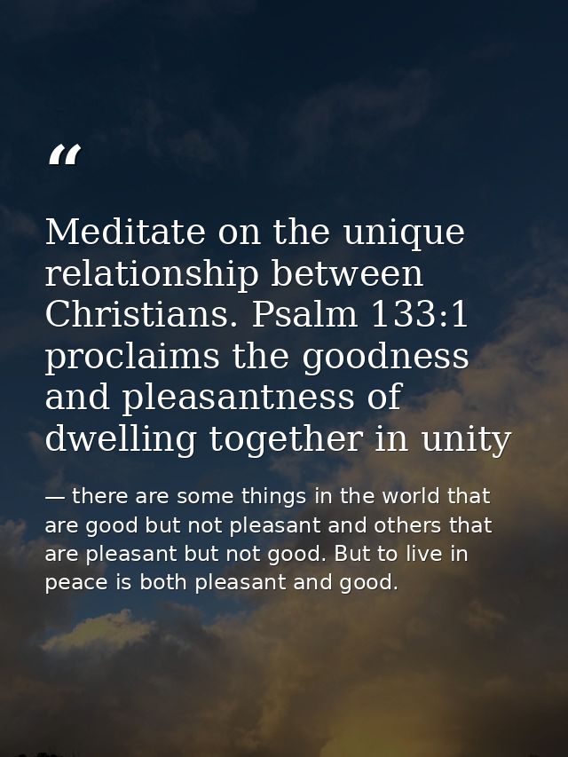 Meditate on the unique relationship between Christians. Psalm 133:1 proclaims the goodness and pleasantness of dwelling  — there are some things in the world that are good but not pleasant and others that are pleasant but not good. But to live in peace is both pleasant and good.