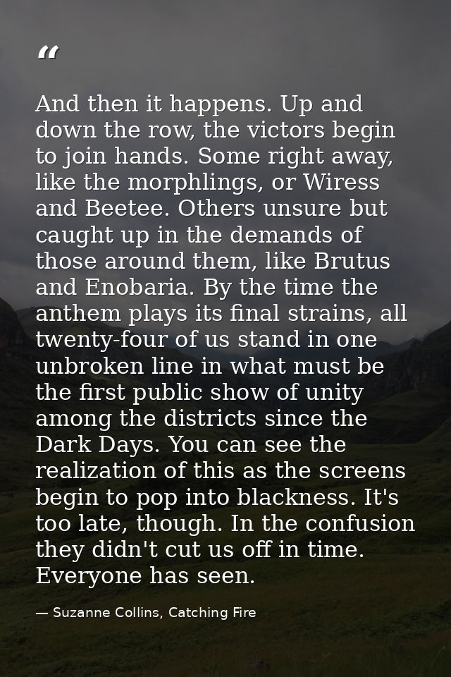 And then it happens. Up and down the row, the victors begin to join hands. Some right away, like the morphlings, or Wire — Suzanne Collins, Catching Fire
