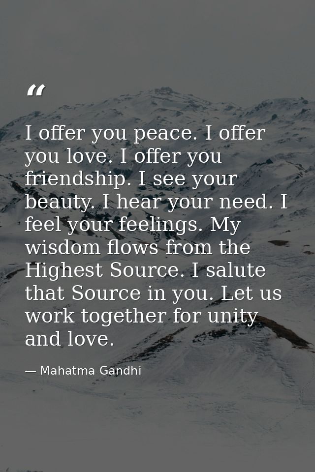 I offer you peace. I offer you love. I offer you friendship. I see your beauty. I hear your need. I feel your feelings.  — Mahatma Gandhi