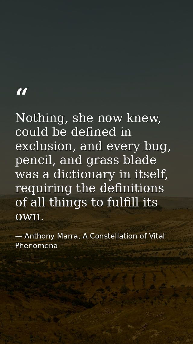 Nothing, she now knew, could be defined in exclusion, and every bug, pencil, and grass blade was a dictionary in itself, — Anthony Marra, A Constellation of Vital Phenomena