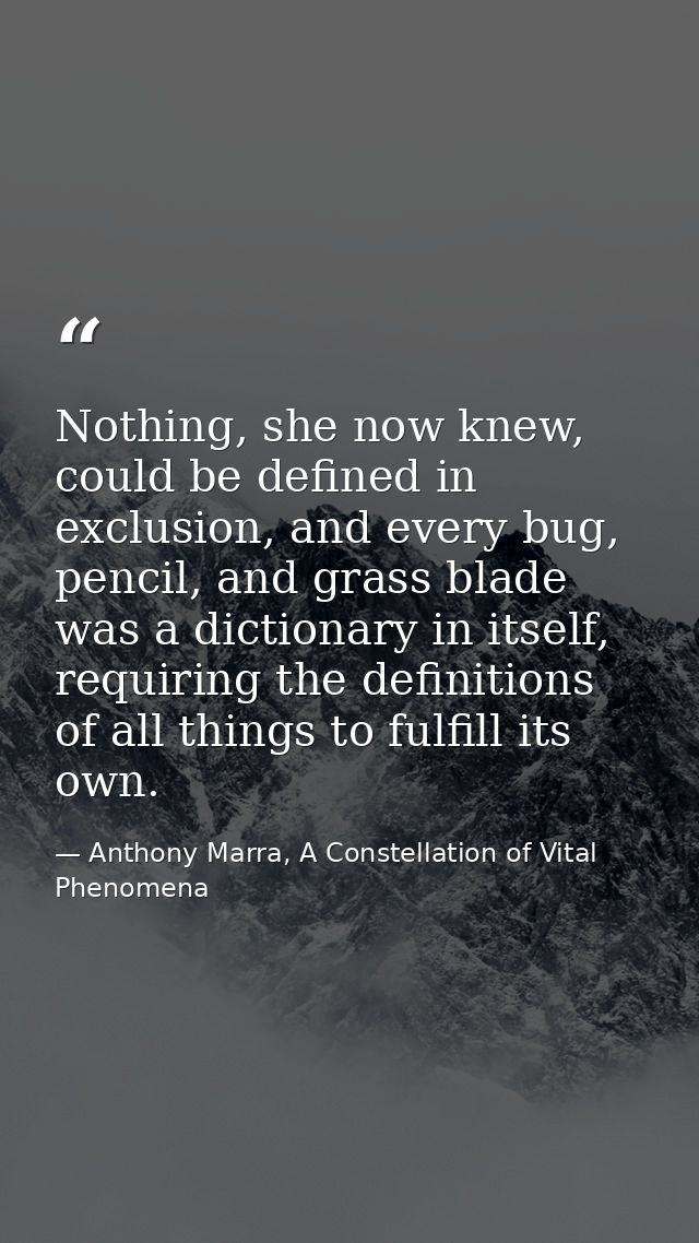 Nothing, she now knew, could be defined in exclusion, and every bug, pencil, and grass blade was a dictionary in itself, — Anthony Marra, A Constellation of Vital Phenomena