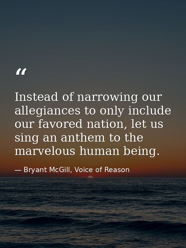 Instead of narrowing our allegiances to only include our favored nation, let us sing an anthem to the marvelous human be — Bryant McGill, Voice of Reason