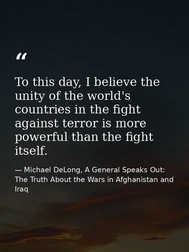 To this day, I believe the unity of the world's countries in the fight against terror is more powerful than the fight it — Michael DeLong, A General Speaks Out: The Truth About the Wars in Afghanistan and Iraq