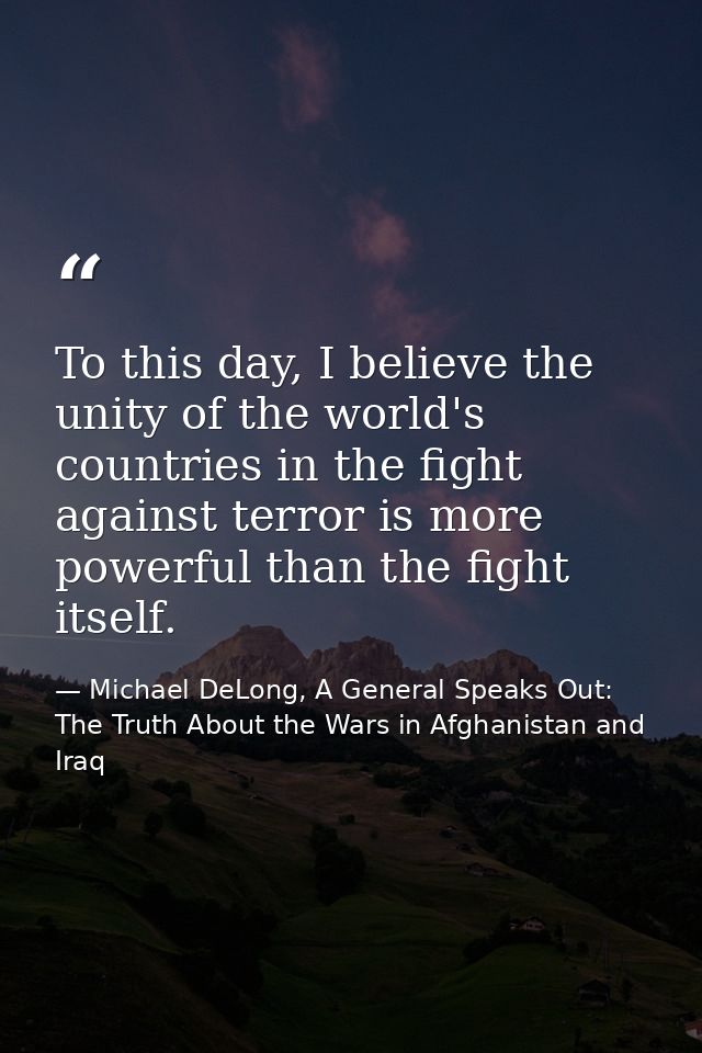To this day, I believe the unity of the world's countries in the fight against terror is more powerful than the fight it — Michael DeLong, A General Speaks Out: The Truth About the Wars in Afghanistan and Iraq