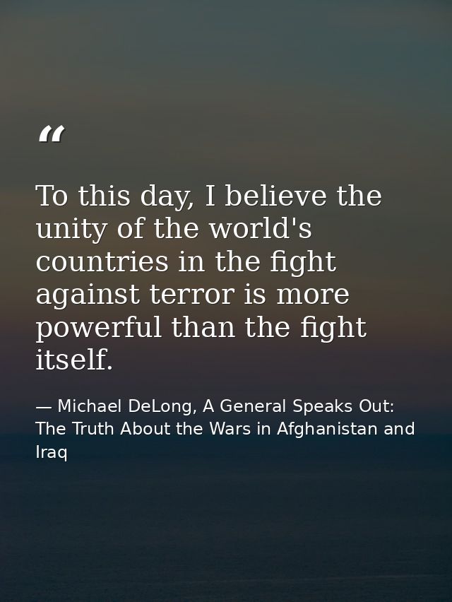 To this day, I believe the unity of the world's countries in the fight against terror is more powerful than the fight it — Michael DeLong, A General Speaks Out: The Truth About the Wars in Afghanistan and Iraq
