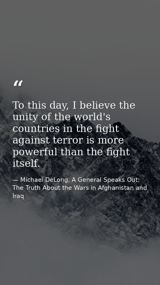 To this day, I believe the unity of the world's countries in the fight against terror is more powerful than the fight it — Michael DeLong, A General Speaks Out: The Truth About the Wars in Afghanistan and Iraq