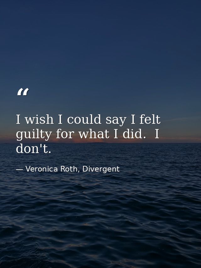 I wish I could say I felt guilty for what I did.  I don't. — Veronica Roth, Divergent