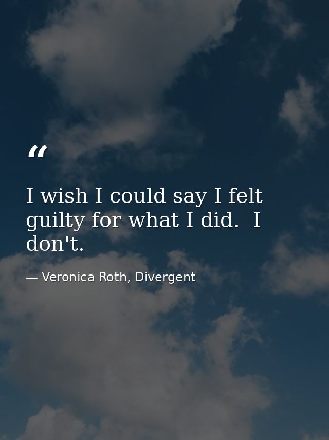 I wish I could say I felt guilty for what I did.  I don't. — Veronica Roth, Divergent