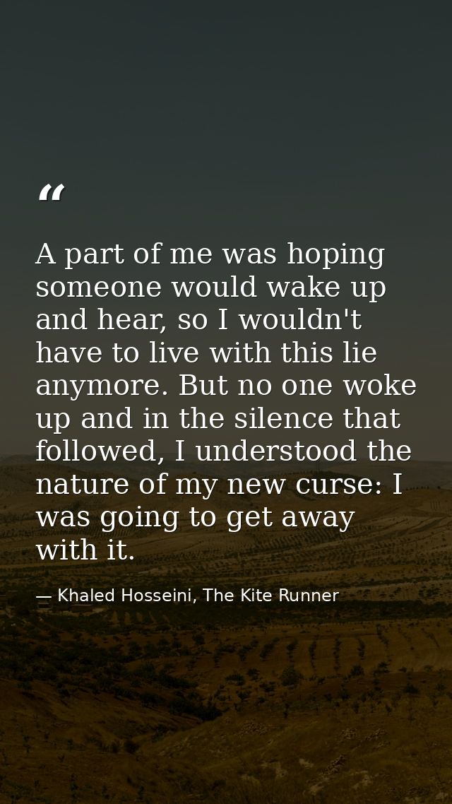 A part of me was hoping someone would wake up and hear, so I wouldn't have to live with this lie anymore. But no one wok — Khaled Hosseini, The Kite Runner