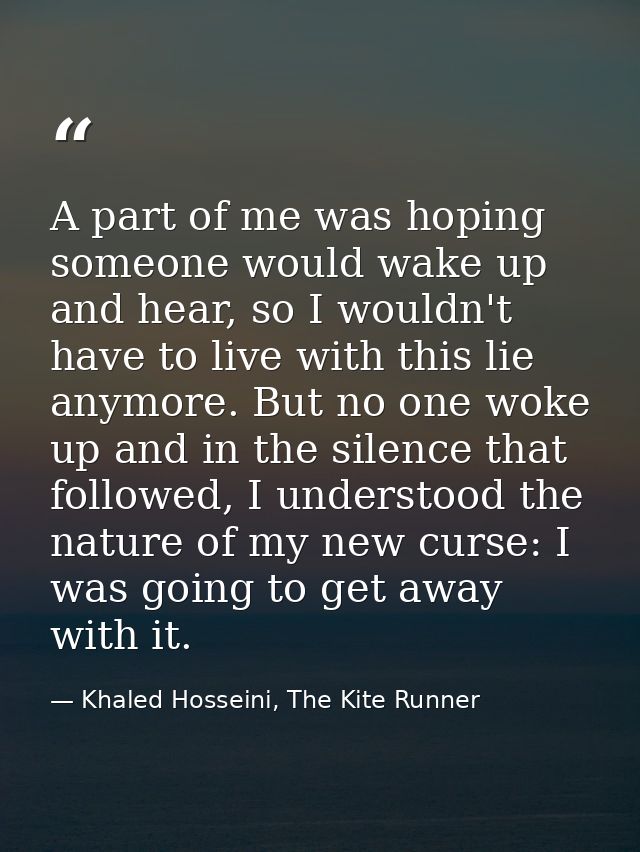 A part of me was hoping someone would wake up and hear, so I wouldn't have to live with this lie anymore. But no one wok — Khaled Hosseini, The Kite Runner