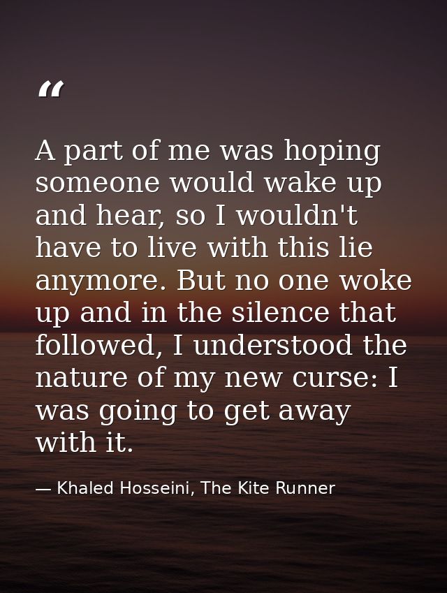 A part of me was hoping someone would wake up and hear, so I wouldn't have to live with this lie anymore. But no one wok — Khaled Hosseini, The Kite Runner