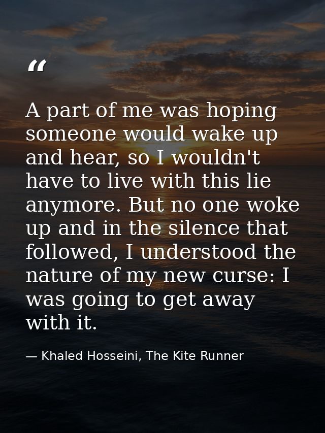 A part of me was hoping someone would wake up and hear, so I wouldn't have to live with this lie anymore. But no one wok — Khaled Hosseini, The Kite Runner