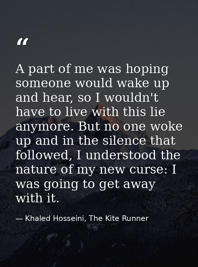 A part of me was hoping someone would wake up and hear, so I wouldn't have to live with this lie anymore. But no one wok — Khaled Hosseini, The Kite Runner