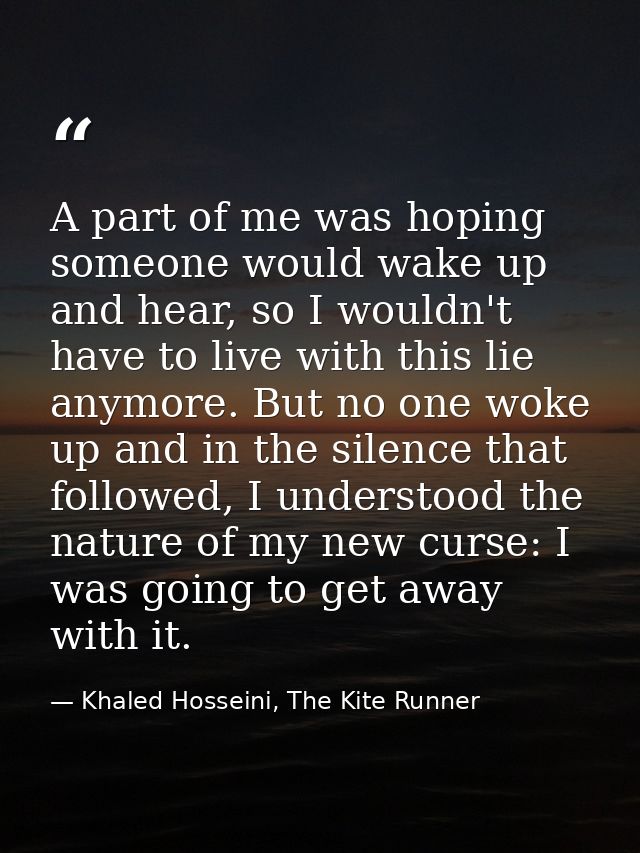 A part of me was hoping someone would wake up and hear, so I wouldn't have to live with this lie anymore. But no one wok — Khaled Hosseini, The Kite Runner