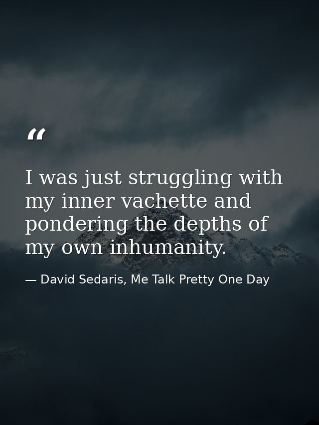 I was just struggling with my inner vachette and pondering the depths of my own inhumanity. — David Sedaris, Me Talk Pretty One Day