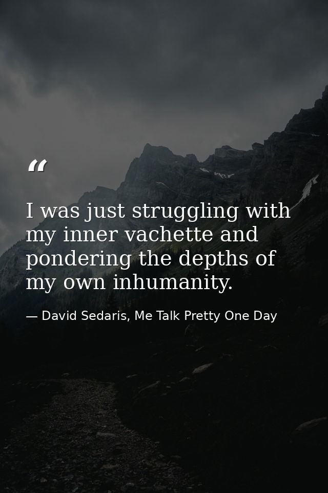 I was just struggling with my inner vachette and pondering the depths of my own inhumanity. — David Sedaris, Me Talk Pretty One Day