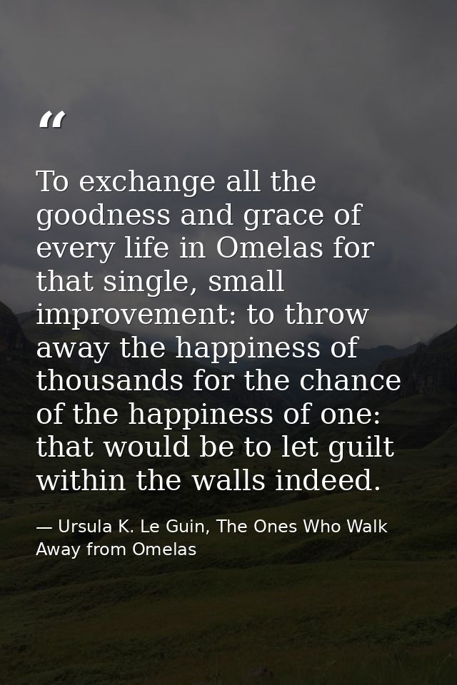 To exchange all the goodness and grace of every life in Omelas for that single, small improvement: to throw away the hap — Ursula K. Le Guin, The Ones Who Walk Away from Omelas