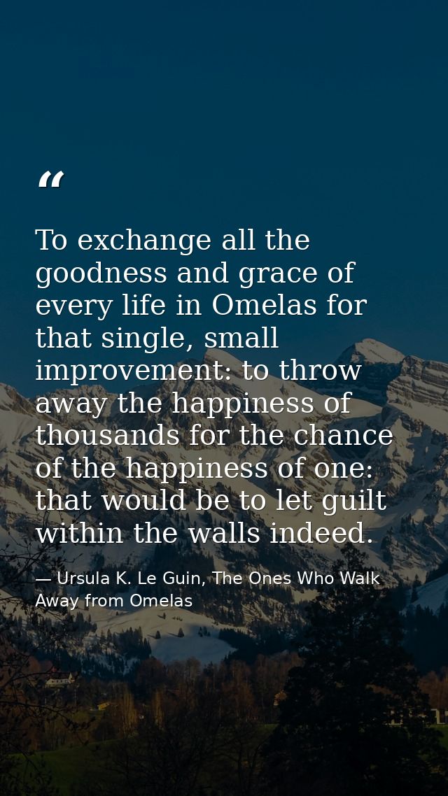 To exchange all the goodness and grace of every life in Omelas for that single, small improvement: to throw away the hap — Ursula K. Le Guin, The Ones Who Walk Away from Omelas