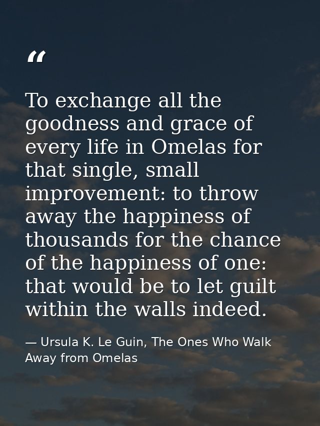 To exchange all the goodness and grace of every life in Omelas for that single, small improvement: to throw away the hap — Ursula K. Le Guin, The Ones Who Walk Away from Omelas
