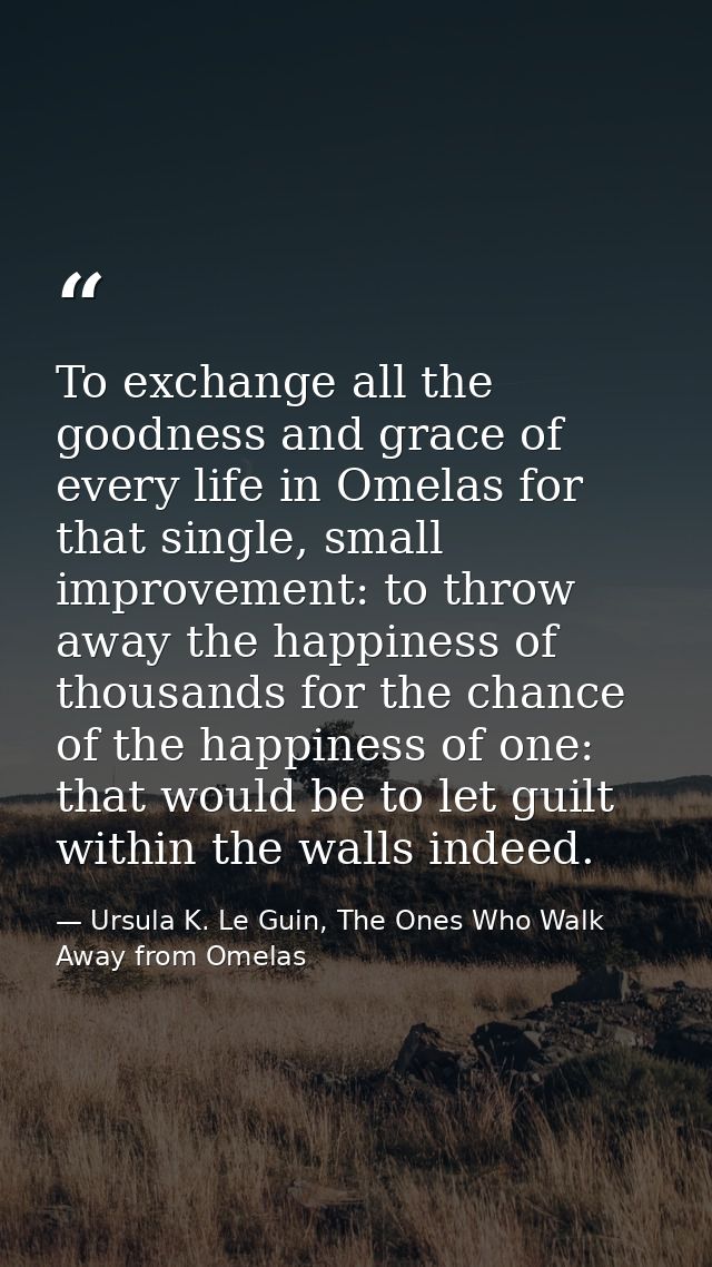 To exchange all the goodness and grace of every life in Omelas for that single, small improvement: to throw away the hap — Ursula K. Le Guin, The Ones Who Walk Away from Omelas