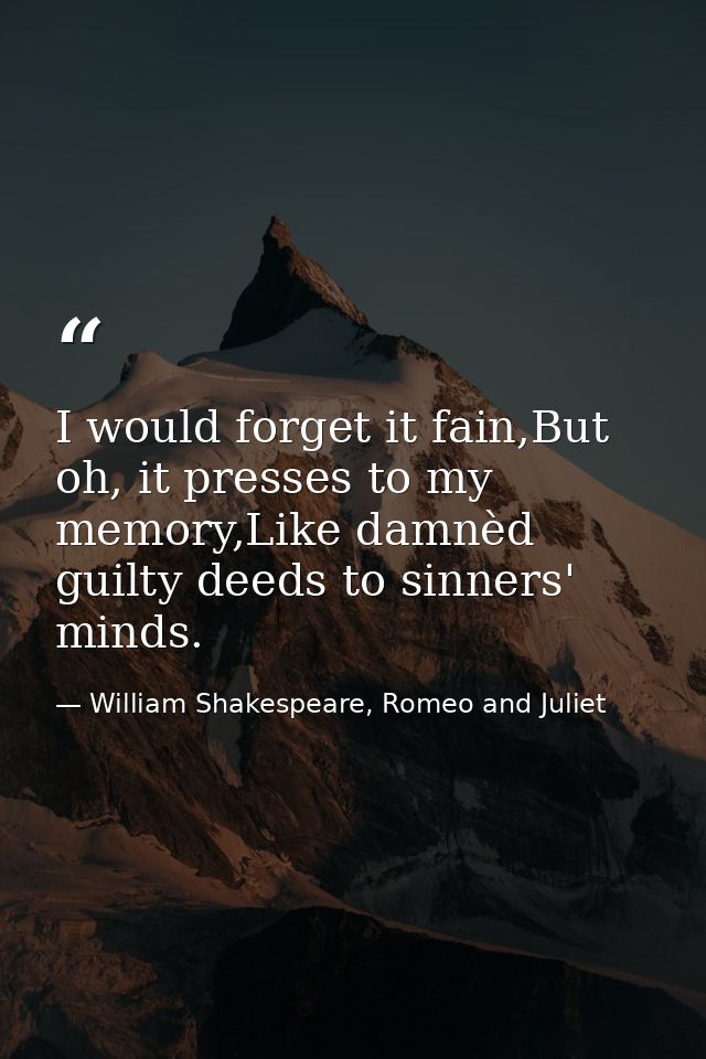 I would forget it fain,But oh, it presses to my memory,Like damnèd guilty deeds to sinners' minds. — William Shakespeare, Romeo and Juliet