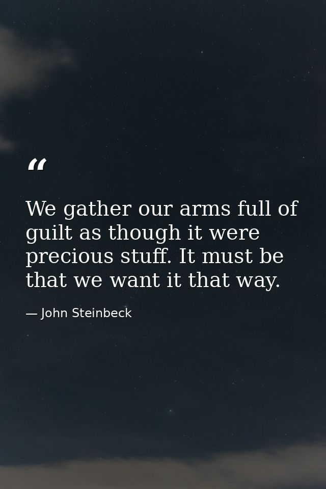 We gather our arms full of guilt as though it were precious stuff. It must be that we want it that way. — John Steinbeck