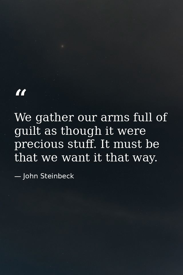We gather our arms full of guilt as though it were precious stuff. It must be that we want it that way. — John Steinbeck