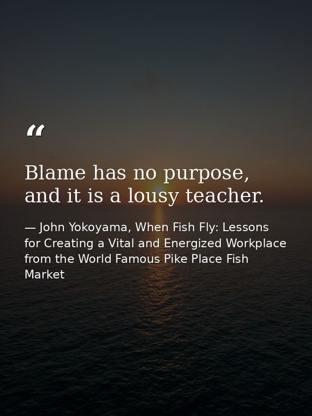 Blame has no purpose, and it is a lousy teacher. — John Yokoyama, When Fish Fly: Lessons for Creating a Vital and Energized Workplace from the World Famous Pike Place Fish Market