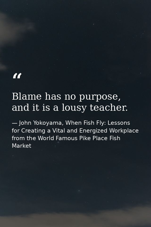 Blame has no purpose, and it is a lousy teacher. — John Yokoyama, When Fish Fly: Lessons for Creating a Vital and Energized Workplace from the World Famous Pike Place Fish Market