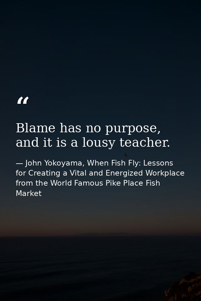 Blame has no purpose, and it is a lousy teacher. — John Yokoyama, When Fish Fly: Lessons for Creating a Vital and Energized Workplace from the World Famous Pike Place Fish Market
