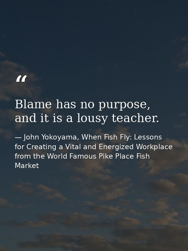 Blame has no purpose, and it is a lousy teacher. — John Yokoyama, When Fish Fly: Lessons for Creating a Vital and Energized Workplace from the World Famous Pike Place Fish Market
