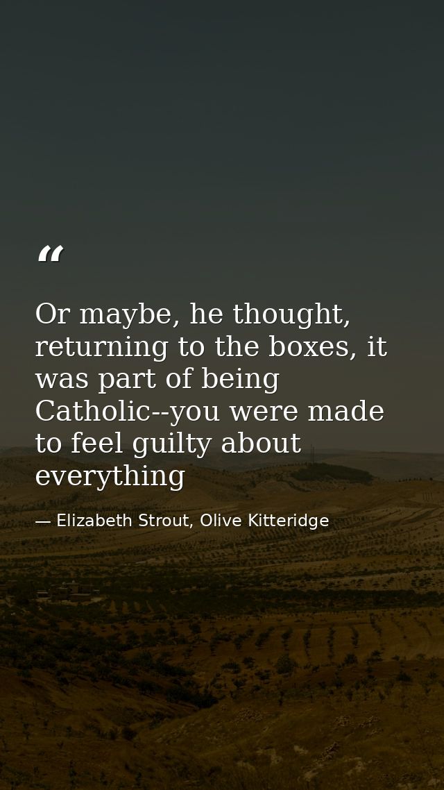 Or maybe, he thought, returning to the boxes, it was part of being Catholic--you were made to feel guilty about everythi — Elizabeth Strout, Olive Kitteridge