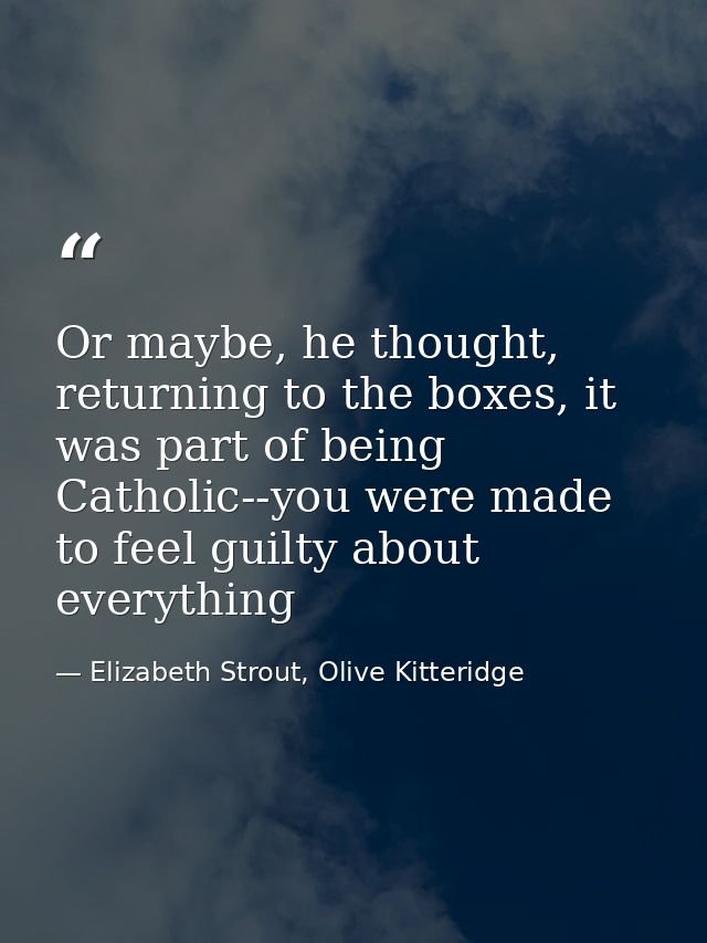 Or maybe, he thought, returning to the boxes, it was part of being Catholic--you were made to feel guilty about everythi — Elizabeth Strout, Olive Kitteridge