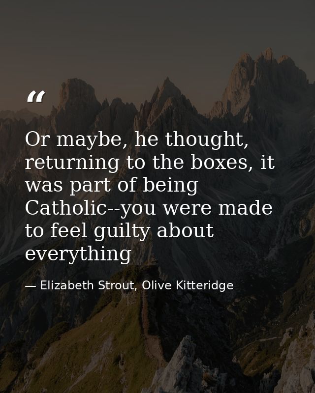 Or maybe, he thought, returning to the boxes, it was part of being Catholic--you were made to feel guilty about everythi — Elizabeth Strout, Olive Kitteridge