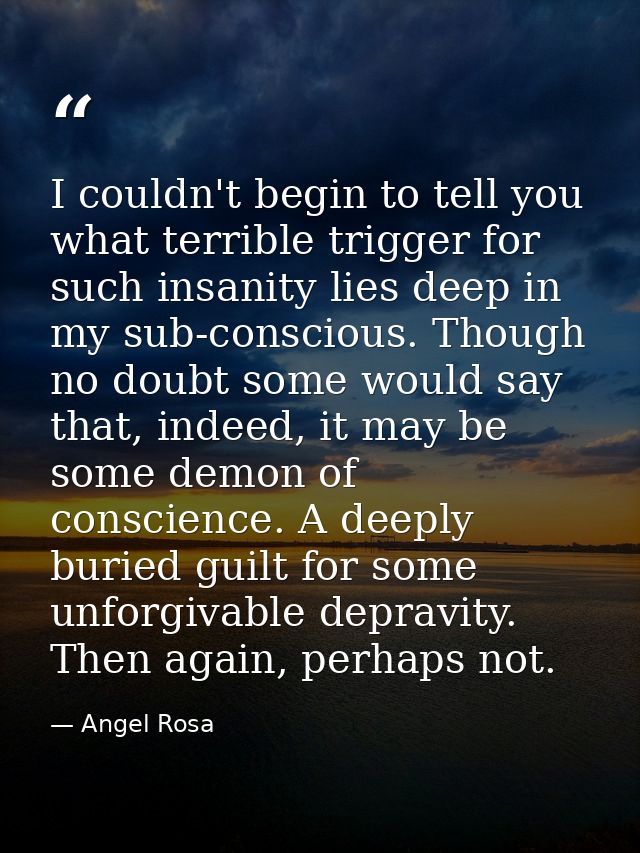 I couldn't begin to tell you what terrible trigger for such insanity lies deep in my sub-conscious. Though no doubt some — Angel Rosa