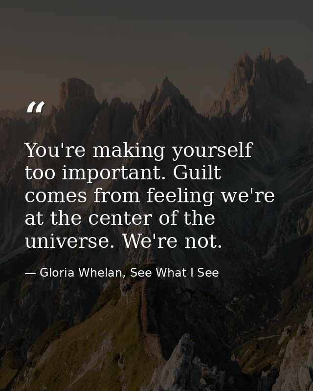 You're making yourself too important. Guilt comes from feeling we're at the center of the universe. We're not. — Gloria Whelan, See What I See