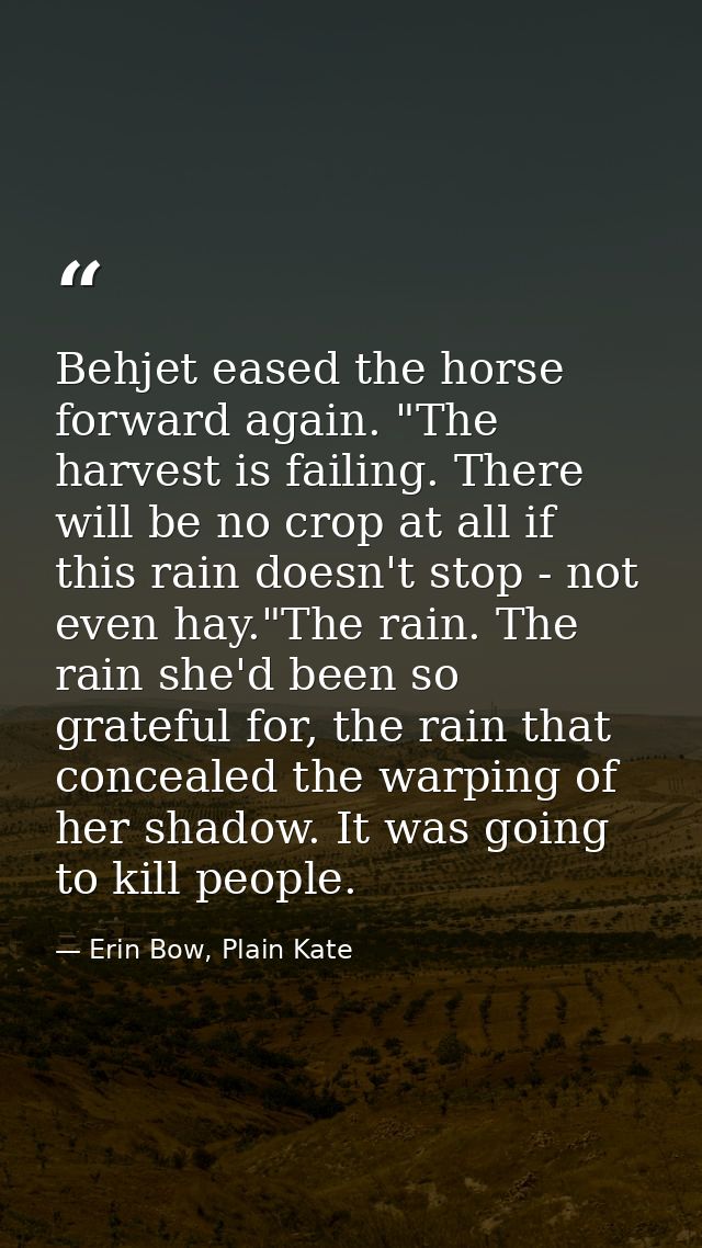 Behjet eased the horse forward again. "The harvest is failing. There will be no crop at all if this rain doesn't stop -  — Erin Bow, Plain Kate
