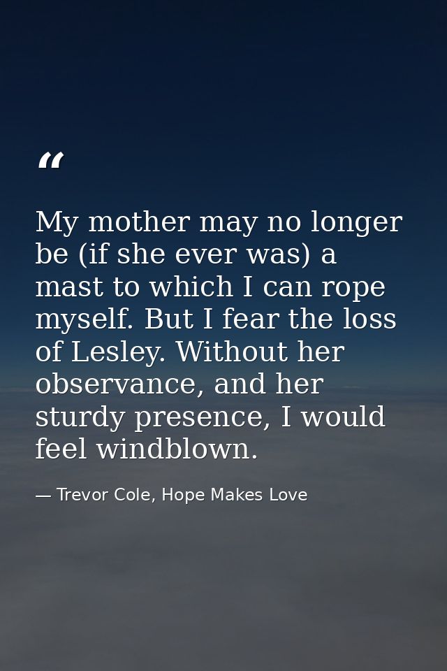 My mother may no longer be (if she ever was) a mast to which I can rope myself. But I fear the loss of Lesley. Without h — Trevor Cole, Hope Makes Love