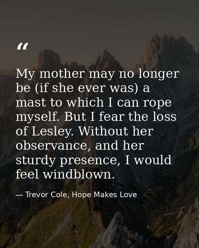 My mother may no longer be (if she ever was) a mast to which I can rope myself. But I fear the loss of Lesley. Without h — Trevor Cole, Hope Makes Love